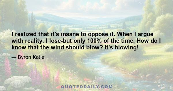 I realized that it's insane to oppose it. When I argue with reality, I lose-but only 100% of the time. How do I know that the wind should blow? It's blowing!