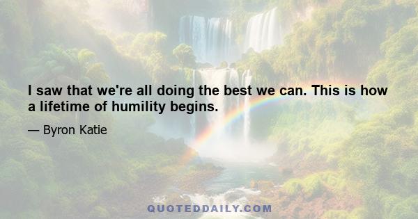 I saw that we're all doing the best we can. This is how a lifetime of humility begins.