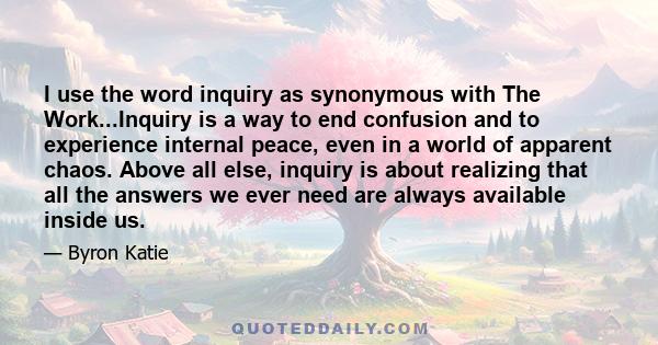 I use the word inquiry as synonymous with The Work...Inquiry is a way to end confusion and to experience internal peace, even in a world of apparent chaos. Above all else, inquiry is about realizing that all the answers 