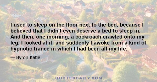 I used to sleep on the floor next to the bed, because I believed that I didn't even deserve a bed to sleep in. And then, one morning, a cockroach crawled onto my leg. I looked at it, and suddenly I awoke from a kind of