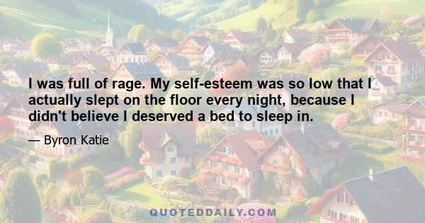 I was full of rage. My self-esteem was so low that I actually slept on the floor every night, because I didn't believe I deserved a bed to sleep in.