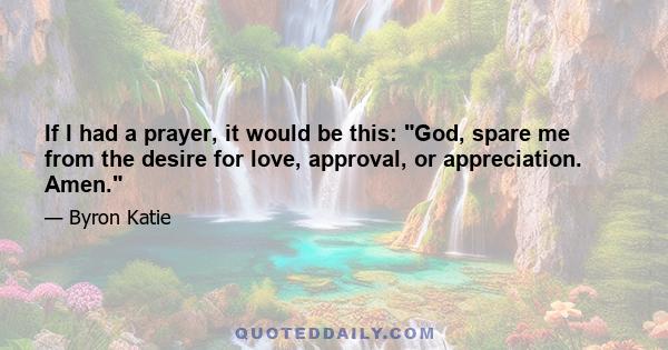 If I had a prayer, it would be this: God, spare me from the desire for love, approval, or appreciation. Amen.