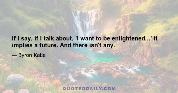 If I say, if I talk about, 'I want to be enlightened...' it implies a future. And there isn't any.