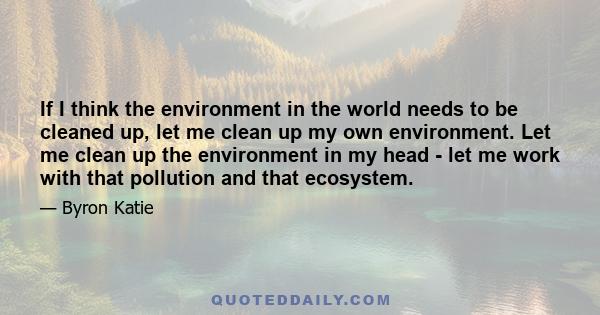 If I think the environment in the world needs to be cleaned up, let me clean up my own environment. Let me clean up the environment in my head - let me work with that pollution and that ecosystem.