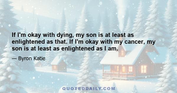 If I'm okay with dying, my son is at least as enlightened as that. If I'm okay with my cancer, my son is at least as enlightened as I am.