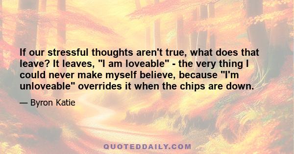 If our stressful thoughts aren't true, what does that leave? It leaves, I am loveable - the very thing I could never make myself believe, because I'm unloveable overrides it when the chips are down.