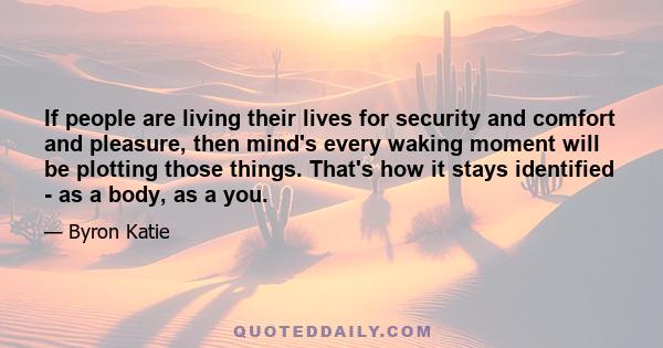 If people are living their lives for security and comfort and pleasure, then mind's every waking moment will be plotting those things. That's how it stays identified - as a body, as a you.