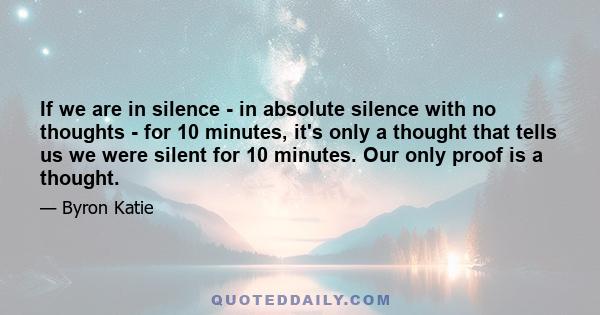 If we are in silence - in absolute silence with no thoughts - for 10 minutes, it's only a thought that tells us we were silent for 10 minutes. Our only proof is a thought.