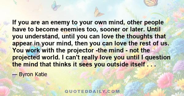 If you are an enemy to your own mind, other people have to become enemies too, sooner or later. Until you understand, until you can love the thoughts that appear in your mind, then you can love the rest of us. You work