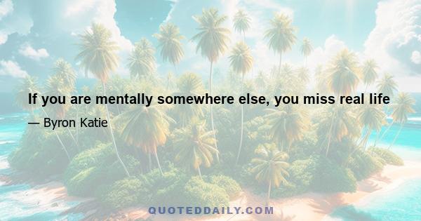 If you are mentally somewhere else, you miss real life