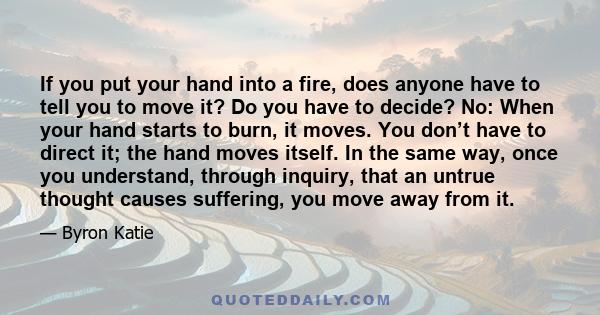 If you put your hand into a fire, does anyone have to tell you to move it? Do you have to decide? No: When your hand starts to burn, it moves. You don’t have to direct it; the hand moves itself. In the same way, once