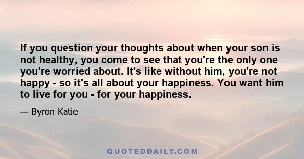 If you question your thoughts about when your son is not healthy, you come to see that you're the only one you're worried about. It's like without him, you're not happy - so it's all about your happiness. You want him