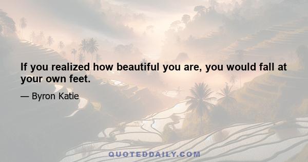 If you realized how beautiful you are, you would fall at your own feet.