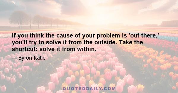 If you think the cause of your problem is 'out there,' you'll try to solve it from the outside. Take the shortcut: solve it from within.