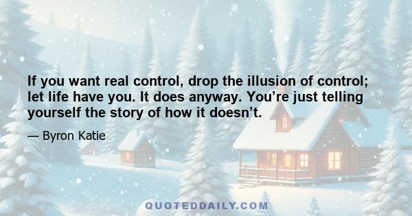 If you want real control, drop the illusion of control; let life have you. It does anyway. You’re just telling yourself the story of how it doesn’t.