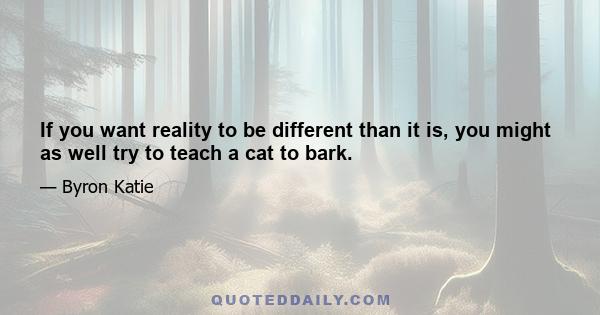 If you want reality to be different than it is, you might as well try to teach a cat to bark.