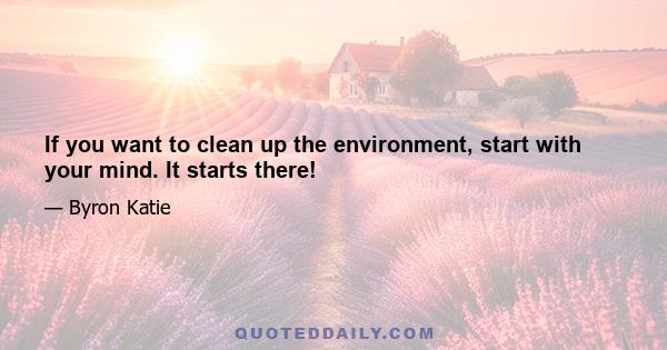 If you want to clean up the environment, start with your mind. It starts there!