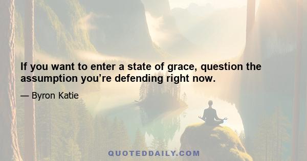 If you want to enter a state of grace, question the assumption you’re defending right now.