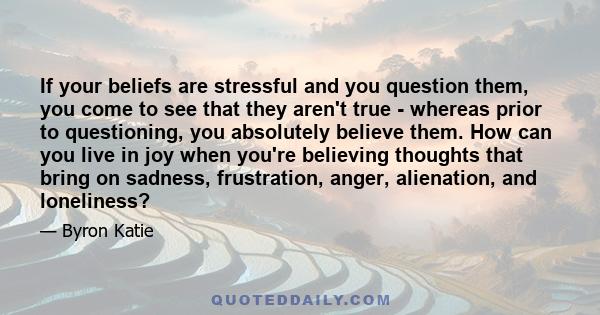 If your beliefs are stressful and you question them, you come to see that they aren't true - whereas prior to questioning, you absolutely believe them. How can you live in joy when you're believing thoughts that bring