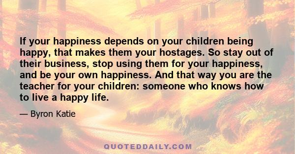 If your happiness depends on your children being happy, that makes them your hostages. So stay out of their business, stop using them for your happiness, and be your own happiness. And that way you are the teacher for