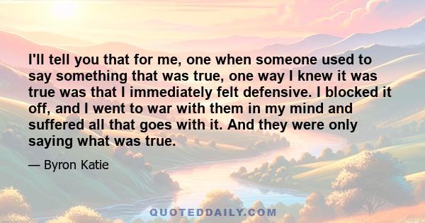 I'll tell you that for me, one when someone used to say something that was true, one way I knew it was true was that I immediately felt defensive. I blocked it off, and I went to war with them in my mind and suffered