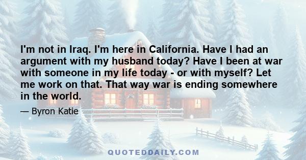 I'm not in Iraq. I'm here in California. Have I had an argument with my husband today? Have I been at war with someone in my life today - or with myself? Let me work on that. That way war is ending somewhere in the