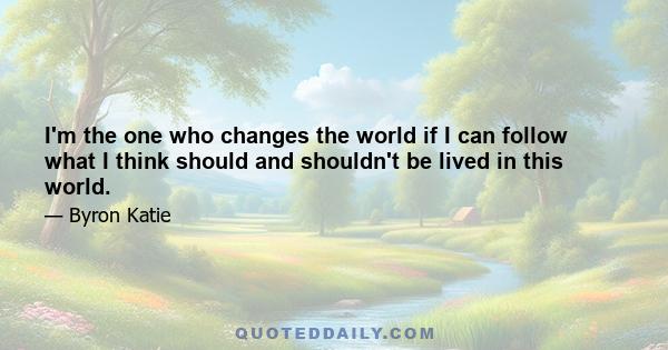 I'm the one who changes the world if I can follow what I think should and shouldn't be lived in this world.