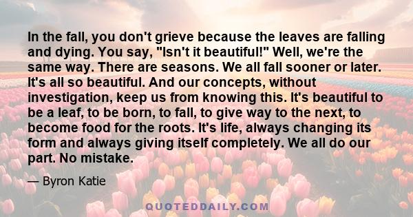 In the fall, you don't grieve because the leaves are falling and dying. You say, Isn't it beautiful! Well, we're the same way. There are seasons. We all fall sooner or later. It's all so beautiful. And our concepts,