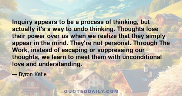 Inquiry appears to be a process of thinking, but actually it's a way to undo thinking. Thoughts lose their power over us when we realize that they simply appear in the mind. They're not personal. Through The Work,