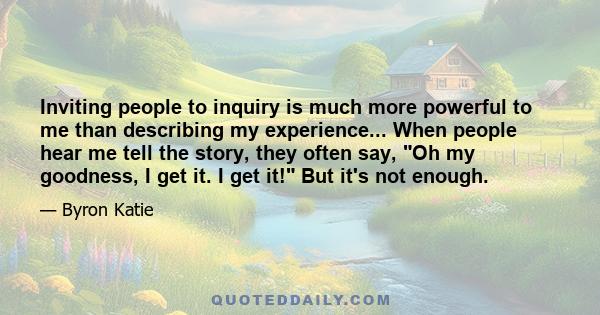 Inviting people to inquiry is much more powerful to me than describing my experience... When people hear me tell the story, they often say, Oh my goodness, I get it. I get it! But it's not enough.