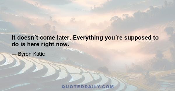 It doesn´t come later. Everything you´re supposed to do is here right now.