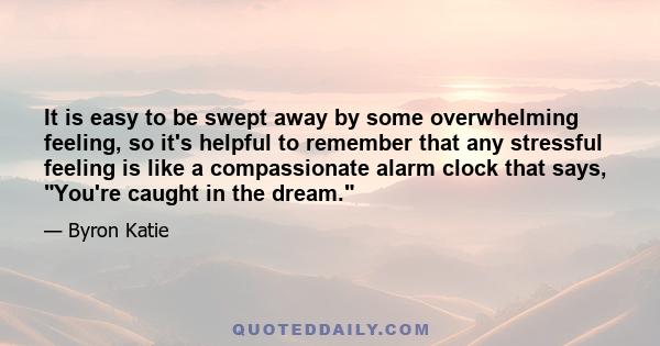 It is easy to be swept away by some overwhelming feeling, so it's helpful to remember that any stressful feeling is like a compassionate alarm clock that says, You're caught in the dream.