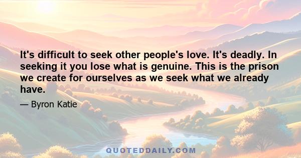 It's difficult to seek other people's love. It's deadly. In seeking it you lose what is genuine. This is the prison we create for ourselves as we seek what we already have.