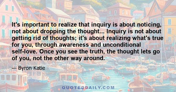 It's important to realize that inquiry is about noticing, not about dropping the thought... Inquiry is not about getting rid of thoughts; it's about realizing what's true for you, through awareness and unconditional