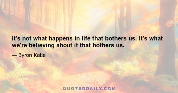 It's not what happens in life that bothers us. It's what we're believing about it that bothers us.