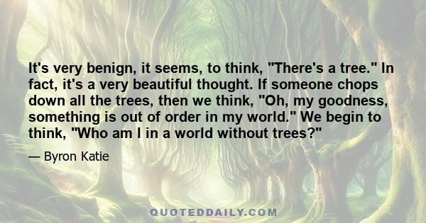 It's very benign, it seems, to think, There's a tree. In fact, it's a very beautiful thought. If someone chops down all the trees, then we think, Oh, my goodness, something is out of order in my world. We begin to