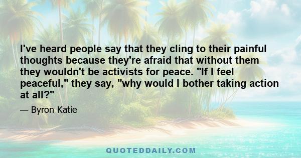 I've heard people say that they cling to their painful thoughts because they're afraid that without them they wouldn't be activists for peace. “If I feel peaceful,” they say, “why would I bother taking action at all?”