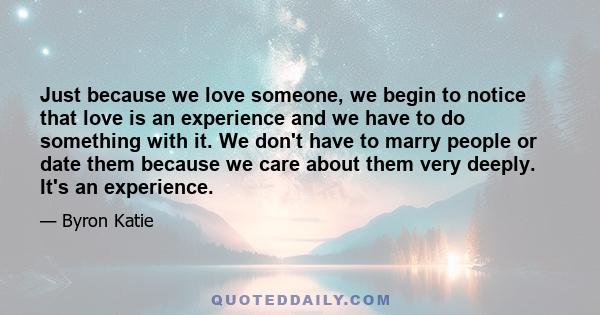 Just because we love someone, we begin to notice that love is an experience and we have to do something with it. We don't have to marry people or date them because we care about them very deeply. It's an experience.