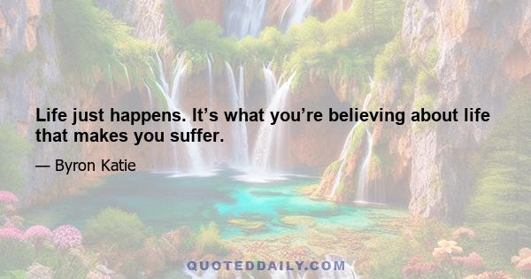 Life just happens. It’s what you’re believing about life that makes you suffer.