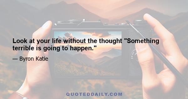 Look at your life without the thought Something terrible is going to happen.