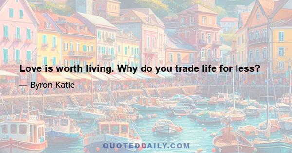 Love is worth living. Why do you trade life for less?