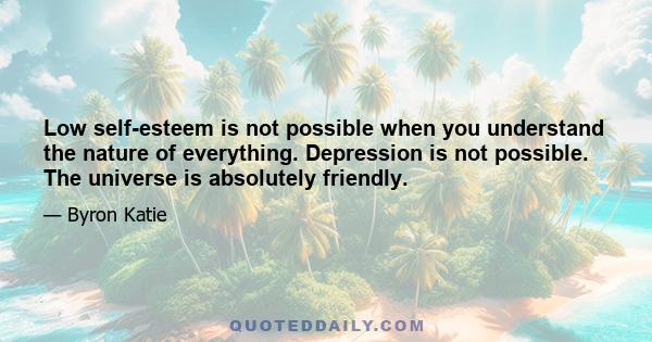 Low self-esteem is not possible when you understand the nature of everything. Depression is not possible. The universe is absolutely friendly.