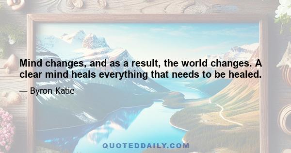 Mind changes, and as a result, the world changes. A clear mind heals everything that needs to be healed.