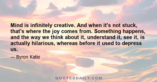 Mind is infinitely creative. And when it's not stuck, that's where the joy comes from. Something happens, and the way we think about it, understand it, see it, is actually hilarious, whereas before it used to depress us.