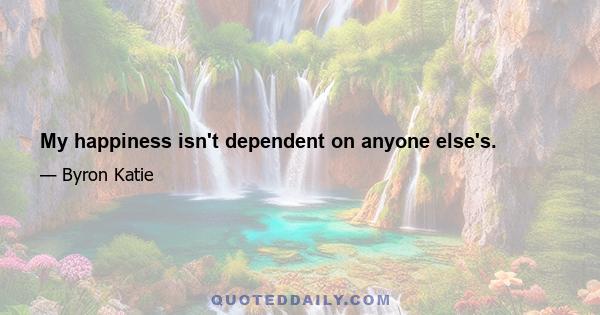 My happiness isn't dependent on anyone else's.