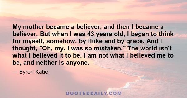 My mother became a believer, and then I became a believer. But when I was 43 years old, I began to think for myself, somehow, by fluke and by grace. And I thought, Oh, my. I was so mistaken. The world isn't what I