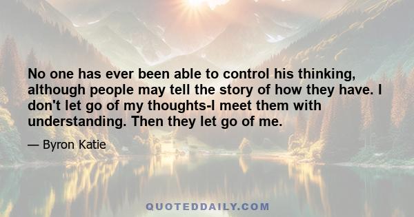 No one has ever been able to control his thinking, although people may tell the story of how they have. I don't let go of my thoughts-I meet them with understanding. Then they let go of me.