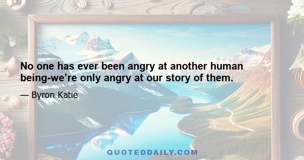 No one has ever been angry at another human being-we’re only angry at our story of them.