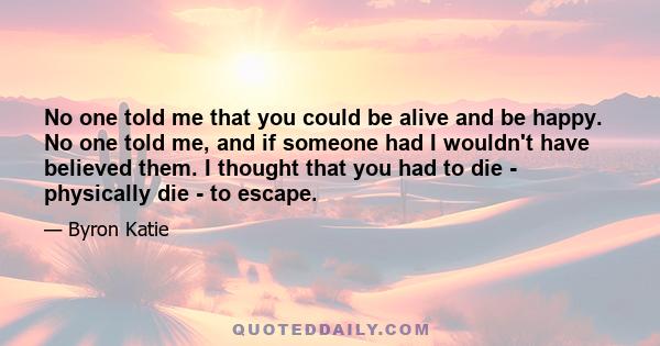 No one told me that you could be alive and be happy. No one told me, and if someone had I wouldn't have believed them. I thought that you had to die - physically die - to escape.