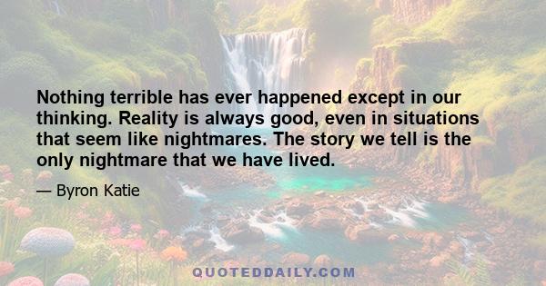 Nothing terrible has ever happened except in our thinking. Reality is always good, even in situations that seem like nightmares. The story we tell is the only nightmare that we have lived.